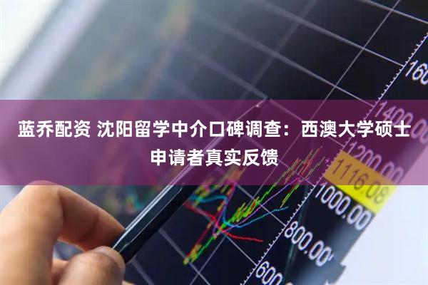 蓝乔配资 沈阳留学中介口碑调查：西澳大学硕士申请者真实反馈