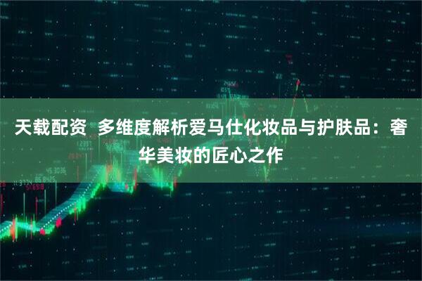 天载配资  多维度解析爱马仕化妆品与护肤品：奢华美妆的匠心之作