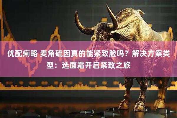 优配痢略 麦角硫因真的能紧致脸吗？解决方案类型：选面霜开启紧致之旅