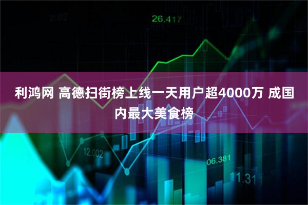 利鸿网 高德扫街榜上线一天用户超4000万 成国内最大美食榜