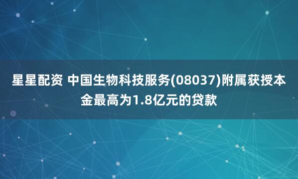 星星配资 中国生物科技服务(08037)附属获授本金最高为1.8亿元的贷款