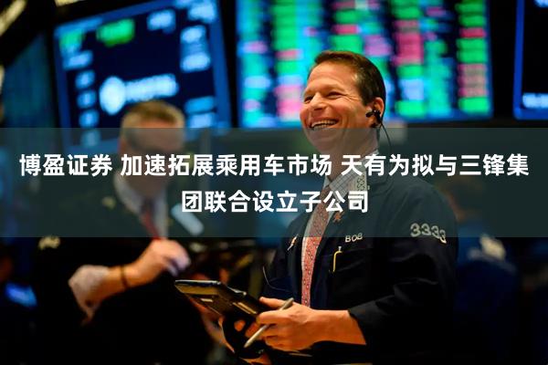 博盈证券 加速拓展乘用车市场 天有为拟与三锋集团联合设立子公司