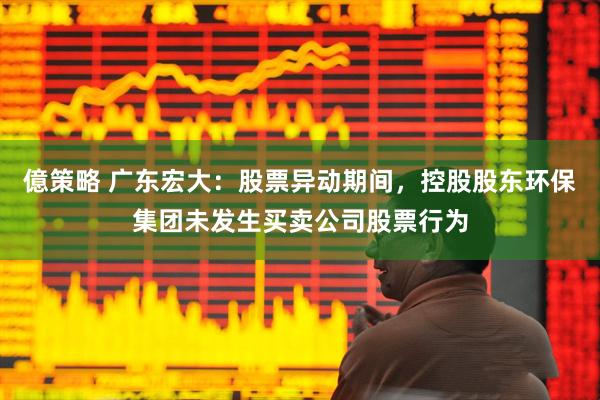 億策略 广东宏大：股票异动期间，控股股东环保集团未发生买卖公司股票行为