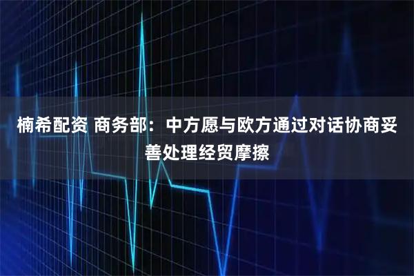 楠希配资 商务部：中方愿与欧方通过对话协商妥善处理经贸摩擦
