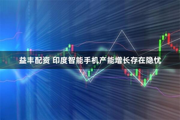 益丰配资 印度智能手机产能增长存在隐忧