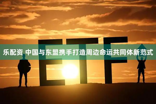 乐配资 中国与东盟携手打造周边命运共同体新范式