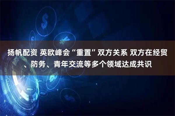 扬帆配资 英欧峰会“重置”双方关系 双方在经贸、防务、青年交流等多个领域达成共识