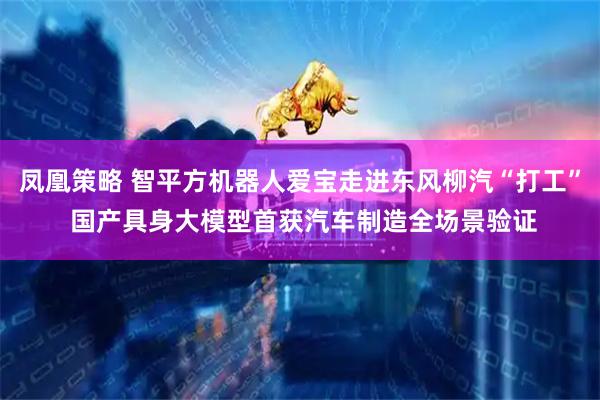 凤凰策略 智平方机器人爱宝走进东风柳汽“打工” 国产具身大模型首获汽车制造全场景验证