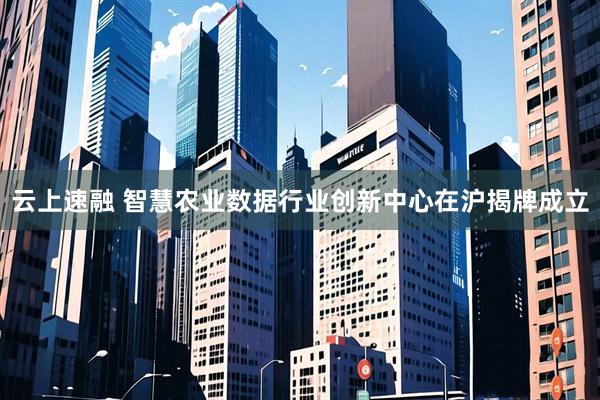 云上速融 智慧农业数据行业创新中心在沪揭牌成立