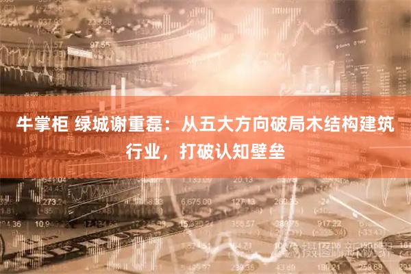 牛掌柜 绿城谢重磊：从五大方向破局木结构建筑行业，打破认知壁垒