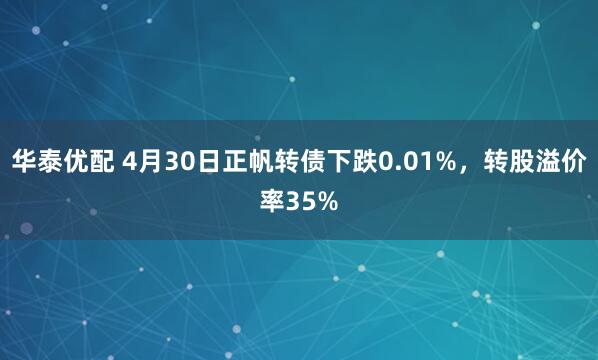 华泰优配 4月30日正帆转债下跌0.01%，转股溢价率35%