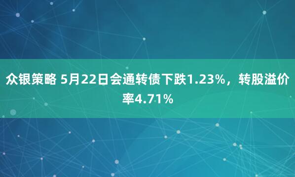 众银策略 5月22日会通转债下跌1.23%，转股溢价率4.71%