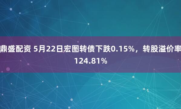 鼎盛配资 5月22日宏图转债下跌0.15%，转股溢价率124.81%