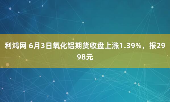 利鸿网 6月3日氧化铝期货收盘上涨1.39%，报2998元
