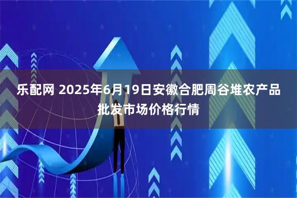乐配网 2025年6月19日安徽合肥周谷堆农产品批发市场价格行情