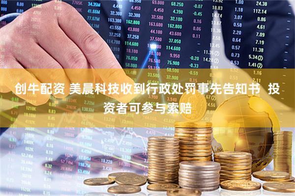 创牛配资 美晨科技收到行政处罚事先告知书  投资者可参与索赔
