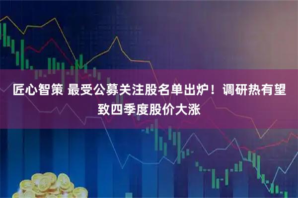 匠心智策 最受公募关注股名单出炉！调研热有望致四季度股价大涨