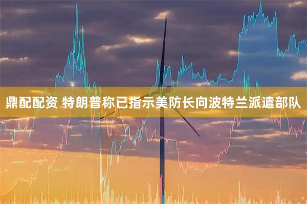 鼎配配资 特朗普称已指示美防长向波特兰派遣部队