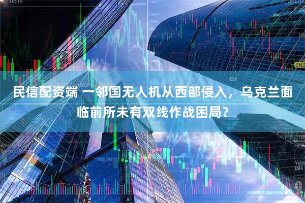民信配资端 一邻国无人机从西部侵入，乌克兰面临前所未有双线作战困局？