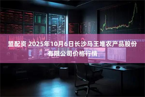 盟配资 2025年10月6日长沙马王堆农产品股份有限公司价格行情