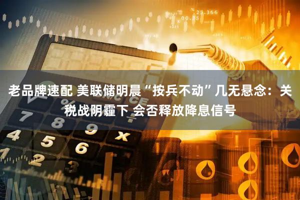 老品牌速配 美联储明晨“按兵不动”几无悬念：关税战阴霾下 会否释放降息信号