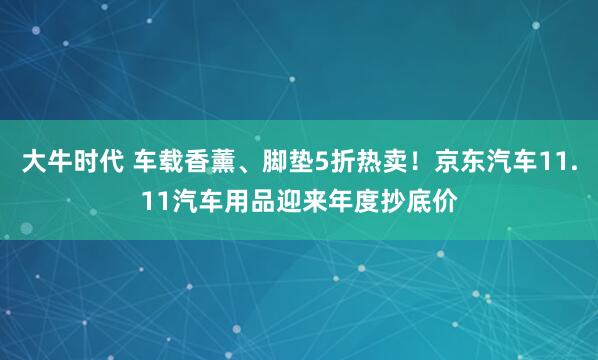 大牛时代 车载香薰、脚垫5折热卖！京东汽车11.11汽车用品迎来年度抄底价