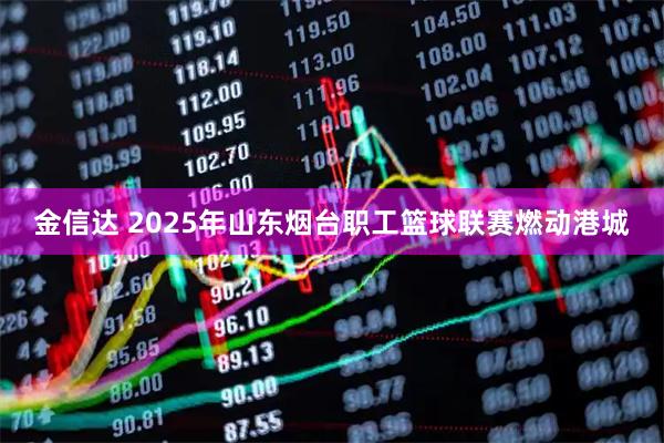 金信达 2025年山东烟台职工篮球联赛燃动港城