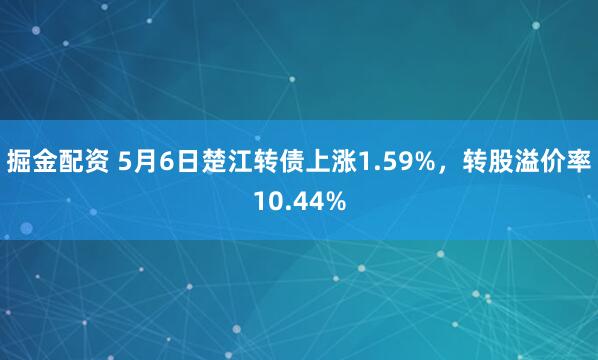 掘金配资 5月6日楚江转债上涨1.59%，转股溢价率10.44%