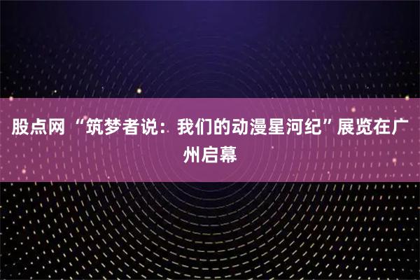 股点网 “筑梦者说：我们的动漫星河纪”展览在广州启幕