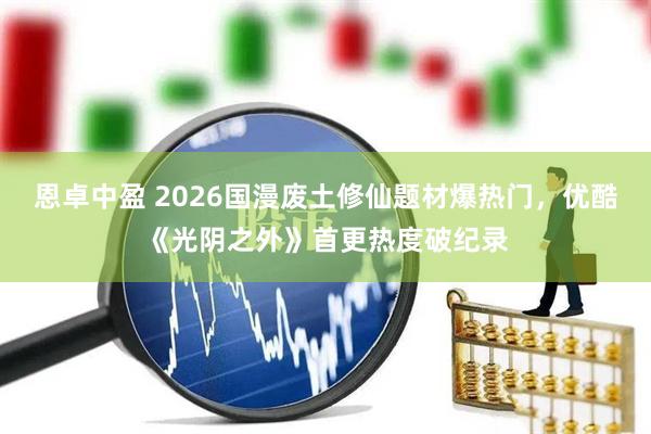 恩卓中盈 2026国漫废土修仙题材爆热门，优酷《光阴之外》首更热度破纪录