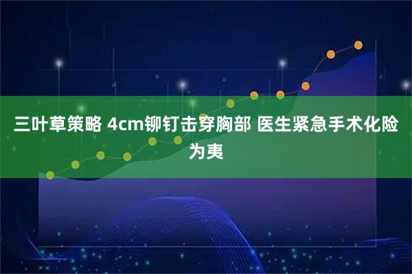 三叶草策略 4cm铆钉击穿胸部 医生紧急手术化险为夷
