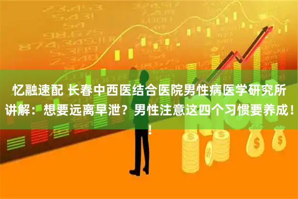 忆融速配 长春中西医结合医院男性病医学研究所讲解：想要远离早泄？男性注意这四个习惯要养成！