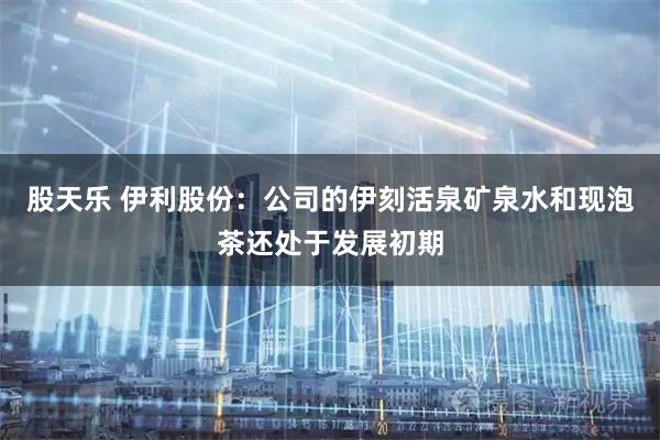 股天乐 伊利股份：公司的伊刻活泉矿泉水和现泡茶还处于发展初期