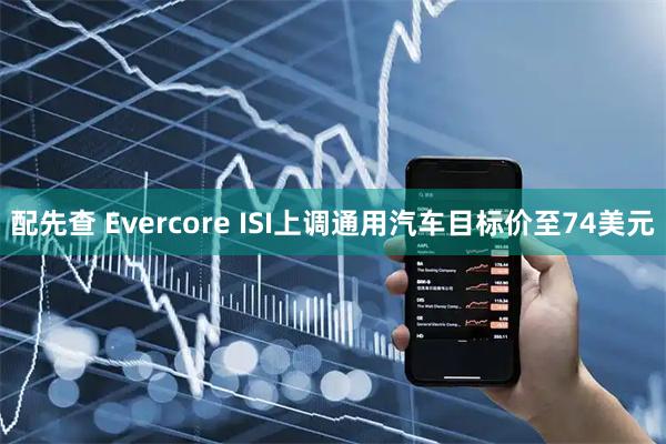 配先查 Evercore ISI上调通用汽车目标价至74美元