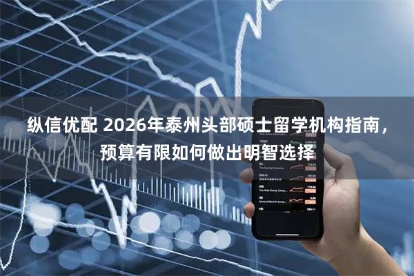 纵信优配 2026年泰州头部硕士留学机构指南,预算有限如何做出明智选择