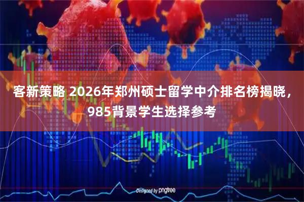 客新策略 2026年郑州硕士留学中介排名榜揭晓，985背景学生选择参考