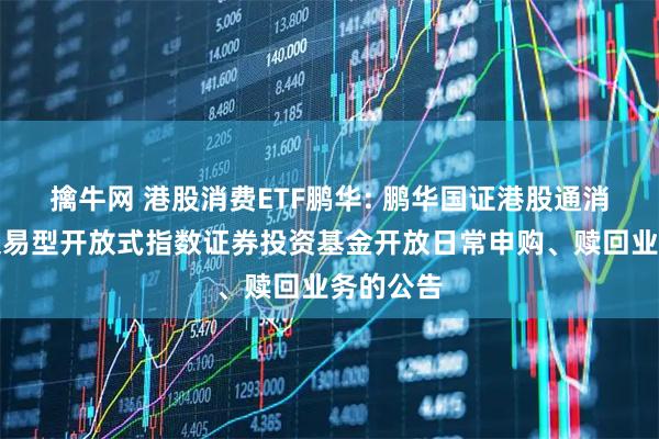 擒牛网 港股消费ETF鹏华: 鹏华国证港股通消费主题交易型开放式指数证券投资基金开放日常申购、赎回业务的公告