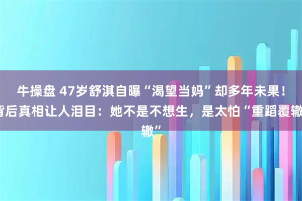 牛操盘 47岁舒淇自曝“渴望当妈”却多年未果！背后真相让人泪目：她不是不想生，是太怕“重蹈覆辙”