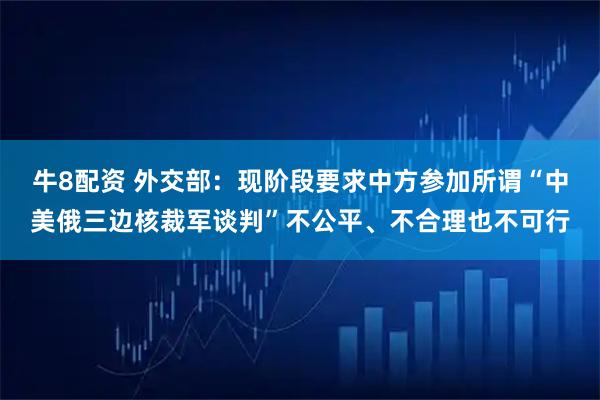 牛8配资 外交部：现阶段要求中方参加所谓“中美俄三边核裁军谈判”不公平、不合理也不可行