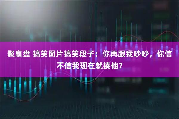 聚赢盘 搞笑图片搞笑段子：你再跟我吵吵，你信不信我现在就揍他？