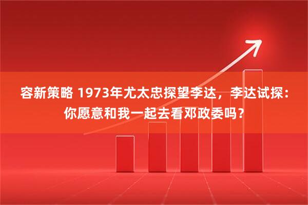 容新策略 1973年尤太忠探望李达，李达试探：你愿意和我一起去看邓政委吗？