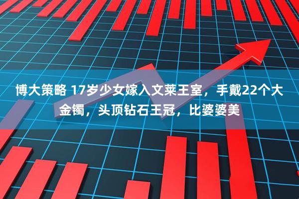 博大策略 17岁少女嫁入文莱王室,手戴22个大金镯,头顶钻石王冠,比婆婆美