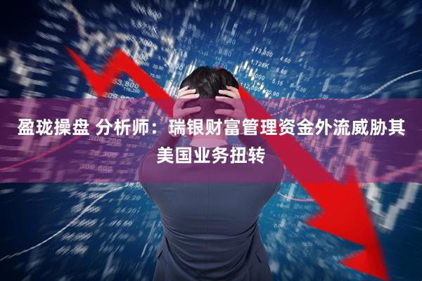 盈珑操盘 分析师:瑞银财富管理资金外流威胁其美国业务扭转