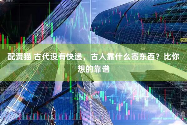 配资猫 古代没有快递，古人靠什么寄东西？比你想的靠谱