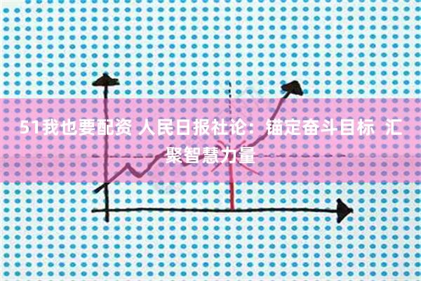 51我也要配资 人民日报社论：锚定奋斗目标  汇聚智慧力量