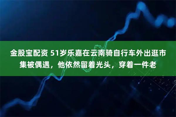 金股宝配资 51岁乐嘉在云南骑自行车外出逛市集被偶遇，他依然留着光头，穿着一件老
