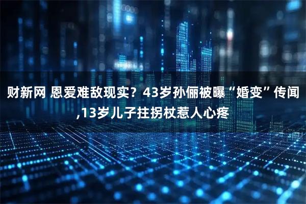 财新网 恩爱难敌现实？43岁孙俪被曝“婚变”传闻,13岁儿子拄拐杖惹人心疼