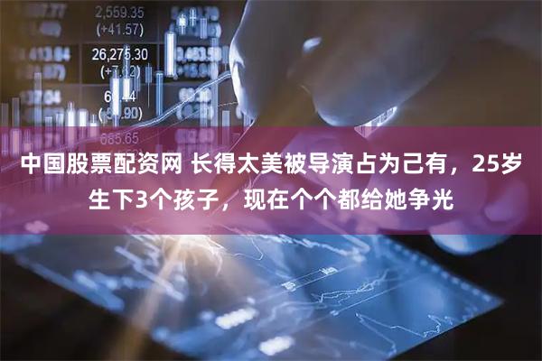 中国股票配资网 长得太美被导演占为己有，25岁生下3个孩子，现在个个都给她争光